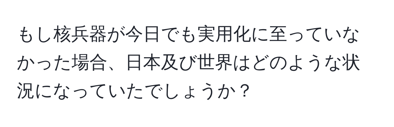 もし核兵器が今日でも実用化に至っていなかった場合、日本及び世界はどのような状況になっていたでしょうか？