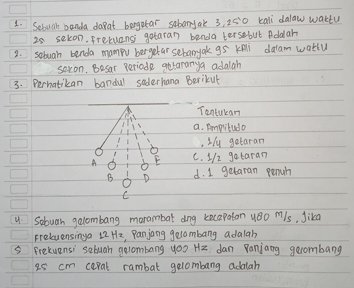 Sebuah banda dapat bergetar sebanjak 3, 250 kali dalaw waktu
25 sekon, frekuansi gataran benda tersebut Adalah
2. sebuah benda mampu bergetar sebanyak g5 KAli dalam waklu
saton. Besar periode getararya adalah
3. Perhatikan bandul saderhana Berikut
Tontukan
a. Amplitudo
,Hy getaran
A
F C. 1/2 gataran
B D d. I getaran penuh
C
u. Sebuan gelombang morambat dog kecapatan u8o mls, Jika
Frekuensinga 12Hz, Panjang gelombang adalah
Frekuensi sebuah gelombang yoo Hz dan Panjang gecombang
25' cm cepal rambat gelombang adalah