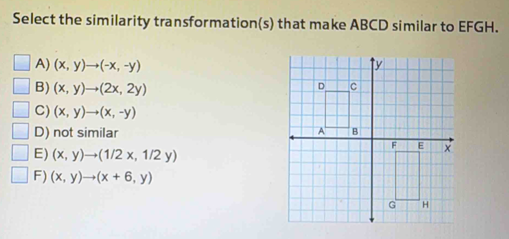 Select the similarity transformation(s) that make ABCD similar to EFGH.
A) (x,y)to (-x,-y)
B) (x,y)to (2x,2y)
C) (x,y)to (x,-y)
D) not similar
E) (x,y)to (1/2x,1/2y)
F) (x,y)to (x+6,y)