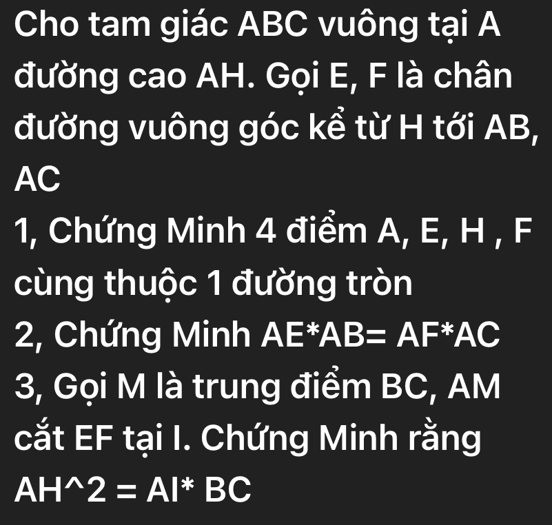 Cho tam giác ABC vuông tại A
đường cao AH. Gọi E, F là chân 
đường vuông góc kể từ H tới AB,
AC
1, Chứng Minh 4 điểm A, E, H , F
cùng thuộc 1 đường tròn 
2, Chứng Minh AE^*AB=AF x AC
3, Gọi M là trung điểm BC, AM
cắt EF tại I. Chứng Minh rằng
AH^(wedge)2=AI^*BC