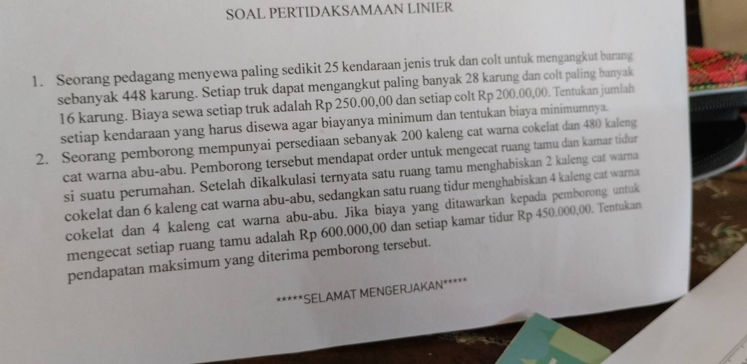 SOAL PERTIDAKSAMAAN LINIER 
1. Seorang pedagang menyewa paling sedikit 25 kendaraan jenis truk dan colt untuk mengangkut barang 
sebanyak 448 karung. Setiap truk dapat mengangkut paling banyak 28 karung dan colt paling banyak
16 karung. Biaya sewa setiap truk adalah Rp 250.00,00 dan setiap colt Rp 200.00,00. Tentukan jumlah 
setiap kendaraan yang harus disewa agar biayanya minimum dan tentukan biaya minimumnya. 
2. Seorang pemborong mempunyai persediaan sebanyak 200 kaleng cat warna cokelat dan 480 kaleng 
cat warna abu-abu. Pemborong tersebut mendapat order untuk mengecat ruang tamu dan kamar tidur 
si suatu perumahan. Setelah dikalkulasi ternyata satu ruang tamu menghabiskan 2 kaleng cat warna 
cokelat dan 6 kaleng cat warna abu-abu, sedangkan satu ruang tidur menghabiskan 4 kaleng cat warna 
cokelat dan 4 kaleng cat warna abu-abu. Jika biaya yang ditawarkan kepada pemborong untuk 
mengecat setiap ruang tamu adalah Rp 600.000,00 dan setiap kamar tidur Rp 450.000,00. Tentukan 
pendapatan maksimum yang diterima pemborong tersebut. 
***** *SELAMAT MENGERJAKAN*****