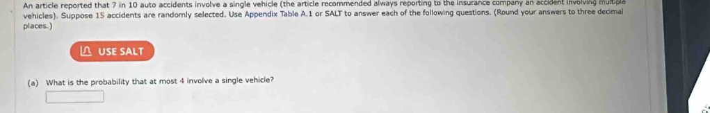 An article reported that 7 in 10 auto accidents involve a single vehicle (the article recommended always reporting to the insurance company an accident involving multiple 
vehicles). Suppose 15 accidents are randomly selected. Use Appendix Table A. 1 or SALT to answer each of the following questions. (Round your answers to three decimal 
places.) 
△ USE SALT 
(a) What is the probability that at most 4 involve a single vehicle?