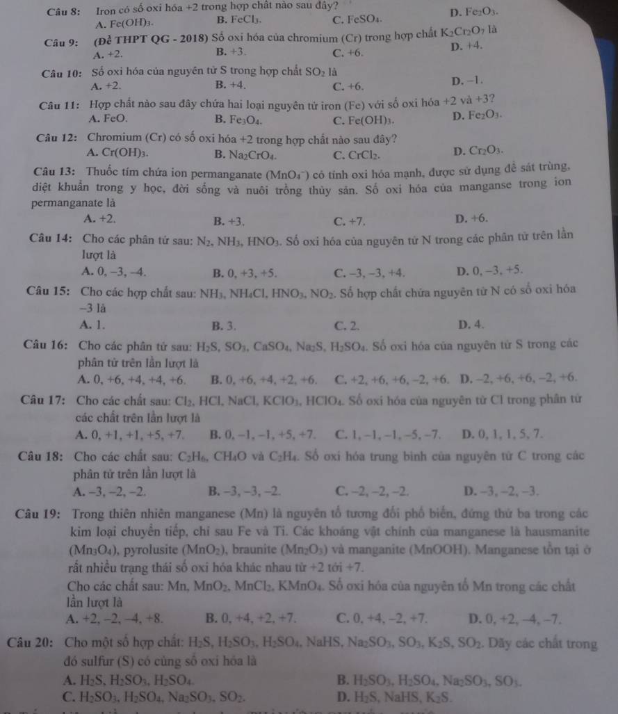 Iron có số oxi hóa +2 trong hợp chât nào sau đây?
D. Fe_2O_3.
A. Fe(OH) B. FeCl₃. C. Fe SO
Câu 9: (Đề THPT Q G-2018 Số oxi hóa của chromium (Cr) trong hợp chất K_2Cr_2O_7la
A. +2. B. +3. C. +6. D. +4.
Câu 10: Số oxi hóa của nguyên tử S trong hợp chất SO_2 là
A. +2. B. +4. C. +6. D. −1.
Câu 11: Hợp chất nào sau đây chứa hai loại nguyên tứ iron (Fe) với số oxi hóa +2va+3
A. FeO. B. Fe_3O_4. C. Fe(OH)_3. D. Fe_2O_3.
Câu 12: Chromium (Cr) có số oxi hóa +2 trong hợp chất nào sau đây?
A. Cr(OH)_3. B. Na_2CrO_4. C. CrCl_2. D. Cr_2O_3.
Câu 13: Thuốc tím chứa ion permanganate (MnO_4^-) có tính oxi hóa mạnh, được sử dụng đề sát trùng,
diệt khuẩn trong y học, đời sống và nuôi trồng thủy sản. Số oxi hóa của manganse trong ion
permanganate là
A. +2. B. +3. C. +7.
D. +6.
Câu 14: Cho các phân tứ sau: N_2 NH_3,HNO_3. Số oxi hóa của nguyên tứ N trong các phân tử trên lần
lượt là
A. 0, -3, -4. B. 0, +3, +5. C. -3,-3,+4 D. 0, -3, +5.
Câu 15: Cho các hợp chất sau: NH_3,NH_4 Cl. HNO_3.NO_2. Số hợp chất chứa nguyên từ N có số oxi hóa
-3 là
A. 1. B. 3. C. 2. D. 4.
Câu 16: Cho các phân tử sau: H_2S,SO_3 ,CaSO_4,Na_2S,H_2SO_4 Số oxi hóa của nguyên từ S trong các
phân tử trên lần lượt là
A. 0, +6, +4, +4, +6 B. 0.+6 , +4. +2,+6, C. +2,+6,+6,-2,+6. D. -2, +6, + 6,-2,+6.
Câu 17: Cho các chất sau: Cl_2,HCl,NaCl,KClO_3,HClO_4 Số oxi hóa của nguyên từ Cl trong phân từ
các chất trên lần lượt là
A. 0, +1. +1. +5, +7 B. 0, −1, −1, + 5.+7+7 C. 1,-1,-1,-5,-7, D. 0, 1, 1, 5, 7.
Câu 18: Cho các chất sau: C_2H_6,CH_4O và C_2H_4.So o oxi hóa trung bình của nguyên tử C trong các
phân tử trên lần lượt là
A. -3, -2, -2. B. -3, -3, -2. C. -2, -2, -2. D. -3, -2, -3.
Câu 19: Trong thiên nhiên manganese (Mn) là nguyên tố tương đối phố biến, đứng thứ ba trong các
kim loại chuyển tiếp, chỉ sau Fe và Ti. Các khoáng vật chính của manganese là hausmanite
(Mn_3O_4) , pyrolusite (MnO_2) , braunite (Mn_2O_3) và manganite (MnOOH). Manganese tồn tại ở
rất nhiều trạng thái số oxi hóa khác nhau tir+2toi+7.
Cho các chất sau: Mr MnO_2 MnCl_2,KMnO_4.. Số oxi hóa của nguyên tố Mn trong các chất
lần lượt là
A. +2, −2, −4 +8 B. 0,+4,+2,+7. C. 0, +4, -2, +7. D. 0, +2, −4, −7.
Câu 20: Cho một số hợp chất: H_2S,H_2SO_3,H_2SO_4,NaHS,Na_2SO_3,SO_3,K_2S,SO_2. Dãy các chất trong
đó sulfur (S) có cùng số oxi hóa là
A. H_2S,H_2SO_3,H_2SO_4 B. H_2SO_3,H_2SO_4,Na_2SO_3,SO_3.
C. H_2SO_3,H_2SO_4,Na_2SO_3,SO_2. D. H_2S,NaHS,K_2S.