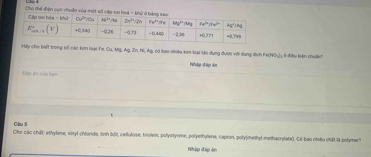 Cho thế điện cực chuẩn của một số
Hãy cho biết trong số các kim loại Fe, Cu, Mg, Ag, Zn, Ni, Ag, có bao nhiêu kim loại tác dụng được với dung dịch Fe(NO_3)_3 ở điều kiện chuẩn?
Nhập đáp án
Đáp án của bạn
Câu 5
Cho các chất: ethylene, vinyl chloride, tinh bột, cellulose, triolein, polystyrene, polyethylene, capron, poly(methyl methacrylate). Có bao nhiêu chất là polymer?
Nhập đáp án