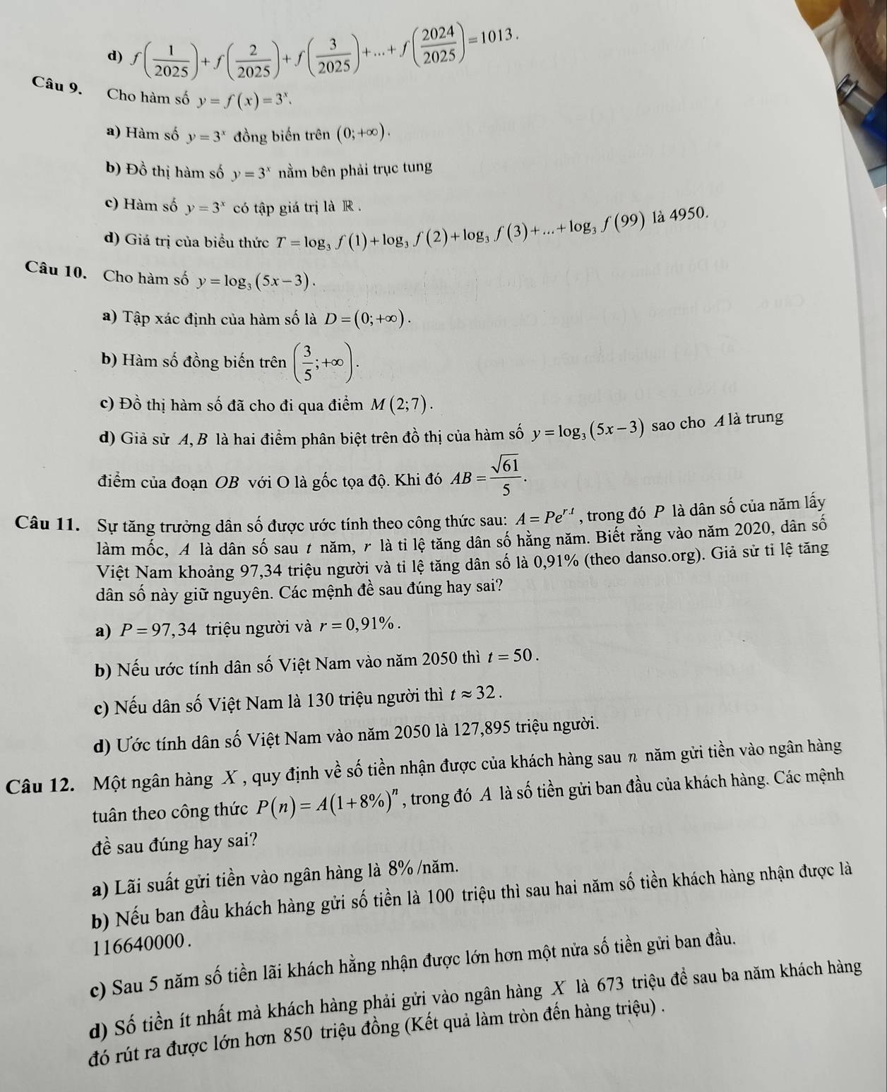 d) f( 1/2025 )+f( 2/2025 )+f( 3/2025 )+...+f( 2024/2025 )=1013.
Câu 9. Cho hàm số y=f(x)=3^x.
a) Hàm số y=3^x đồng biến trên (0;+∈fty ).
b) Đồ thị hàm số y=3^x nằm bên phải trục tung
c) Hàm số y=3^x có tập giá trị là R .
d) Giá trị của biều thức T=log _3f(1)+log _3f(2)+log _3f(3)+...+log _3f(99) là 4950.
Câu 10. Cho hàm số y=log _3(5x-3).
a) Tập xác định của hàm số là D=(0;+∈fty ).
b) Hàm số đồng biến trên ( 3/5 ;+∈fty ).
c) Đồ thị hàm số đã cho đi qua điểm M(2;7).
d) Giả sử A, B là hai điểm phân biệt trên đồ thị của hàm số y=log _3(5x-3) sao cho A là trung
điểm của đoạn OB với O là gốc tọa độ. Khi đó AB= sqrt(61)/5 .
Câu 11. Sự tăng trưởng dân số được ước tính theo công thức sau: A=Pe^(r.t) , trong đó P là dân số của năm lấy
làm mốc, A là dân số sau 7 năm, 7 là tỉ lệ tăng dân số hằng năm. Biết rằng vào năm 2020, dân số
Việt Nam khoảng 97,34 triệu người và tỉ lệ tăng dân số là 0,91% (theo danso.org). Giả sử ti lệ tăng
dân số này giữ nguyên. Các mệnh đề sau đúng hay sai?
a) P=97,34 triệu người và r=0,91% .
b) Nếu ước tính dân số Việt Nam vào năm 2050 thì t=50.
c) Nếu dân số Việt Nam là 130 triệu người thì tapprox 32.
d) Ước tính dân số Việt Nam vào năm 2050 là 127,895 triệu người.
Câu 12. Một ngân hàng X , quy định về số tiền nhận được của khách hàng sau n năm gửi tiền vào ngân hàng
tuân theo công thức P(n)=A(1+8% )^n , trong đó A là số tiền gửi ban đầu của khách hàng. Các mệnh
đề sau đúng hay sai?
a) Lãi suất gửi tiền vào ngân hàng là 8% /năm.
b) Nếu ban đầu khách hàng gửi số tiền là 100 triệu thì sau hai năm số tiền khách hàng nhận được là
116640000.
c) Sau 5 năm số tiền lãi khách hằng nhận được lớn hơn một nửa số tiền gửi ban đầu.
d) Số tiền ít nhất mà khách hàng phải gửi vào ngân hàng X là 673 triệu để sau ba năm khách hàng
đó rút ra được lớn hơn 850 triệu đồng (Kết quả làm tròn đến hàng triệu) .