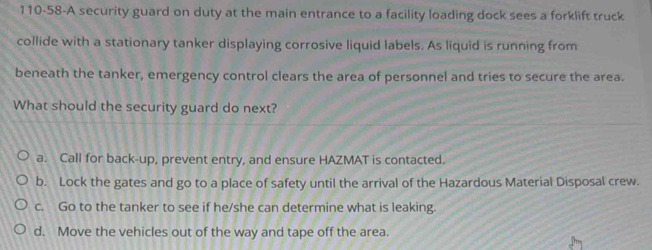 110-58-A security guard on duty at the main entrance to a facility loading dock sees a forklift truck
collide with a stationary tanker displaying corrosive liquid labels. As liquid is running from
beneath the tanker, emergency control clears the area of personnel and tries to secure the area.
What should the security guard do next?
a. Call for back-up, prevent entry, and ensure HAZMAT is contacted.
b. Lock the gates and go to a place of safety until the arrival of the Hazardous Material Disposal crew.
c. Go to the tanker to see if he/she can determine what is leaking.
d. Move the vehicles out of the way and tape off the area.