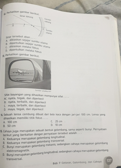 Perhatikan gambar berikut
Sinar datang cekung Cermls
M F
O Sumbu utama
Sinar tersebut akan . . . .
A dibiaskan sejajar sumbu utama
B. dipantulkan sejajar sumbu utama
C. dibiaskan melalui fokus
D. dipantulkan melalui fokus
13. Perhatikan gambar beriku
com
Sifat bayangan yang dihasilkan mempunyai sifat . . . .
A nyata, tegak, dan diperkecil
B. nyata, terbalik, dan diperkecil
C. maya, terbalik, dan diperkecil
D. maya, tegak, dan diperkecil
14. Sebuah lensa cembung dibuat dari bola kaca dengan jari-jari 100 cm. Lensa yang
dihasilkan memiliki titik fokus . . . .
A. 100 cm C. 25 cm
B. 50 cm D. 10 cm
15, Cahaya juga merupakan sebuah bentuk gelombang, sama seperti bunyi. Pernyataan
berikut yang berkaitan dengan pernyataan tersebut adalah . . .
A. Keduanya merupakan gelombang longitudinal.
B. Keduanya merupakan gelombang transversal.
Bunyi merupakan gelombang mekanis, sedangkan cahaya merupakan gelombang
elektromagnetik.
D. Bunyi merupakan gelombang longitudinal, sedangkan cahaya merupakan gelombang
transversal.
Bab 7 Getaran, Gelombang, dan Cahaya 137