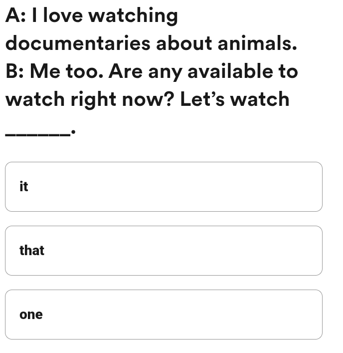 A: I love watching
documentaries about animals.
B: Me too. Are any available to
watch right now? Let's watch
_.
it
that
one