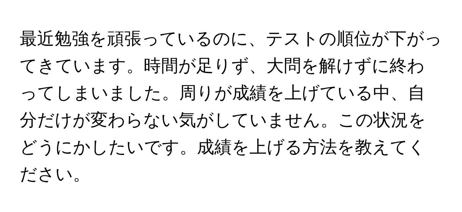 最近勉強を頑張っているのに、テストの順位が下がってきています。時間が足りず、大問を解けずに終わってしまいました。周りが成績を上げている中、自分だけが変わらない気がしていません。この状況をどうにかしたいです。成績を上げる方法を教えてください。