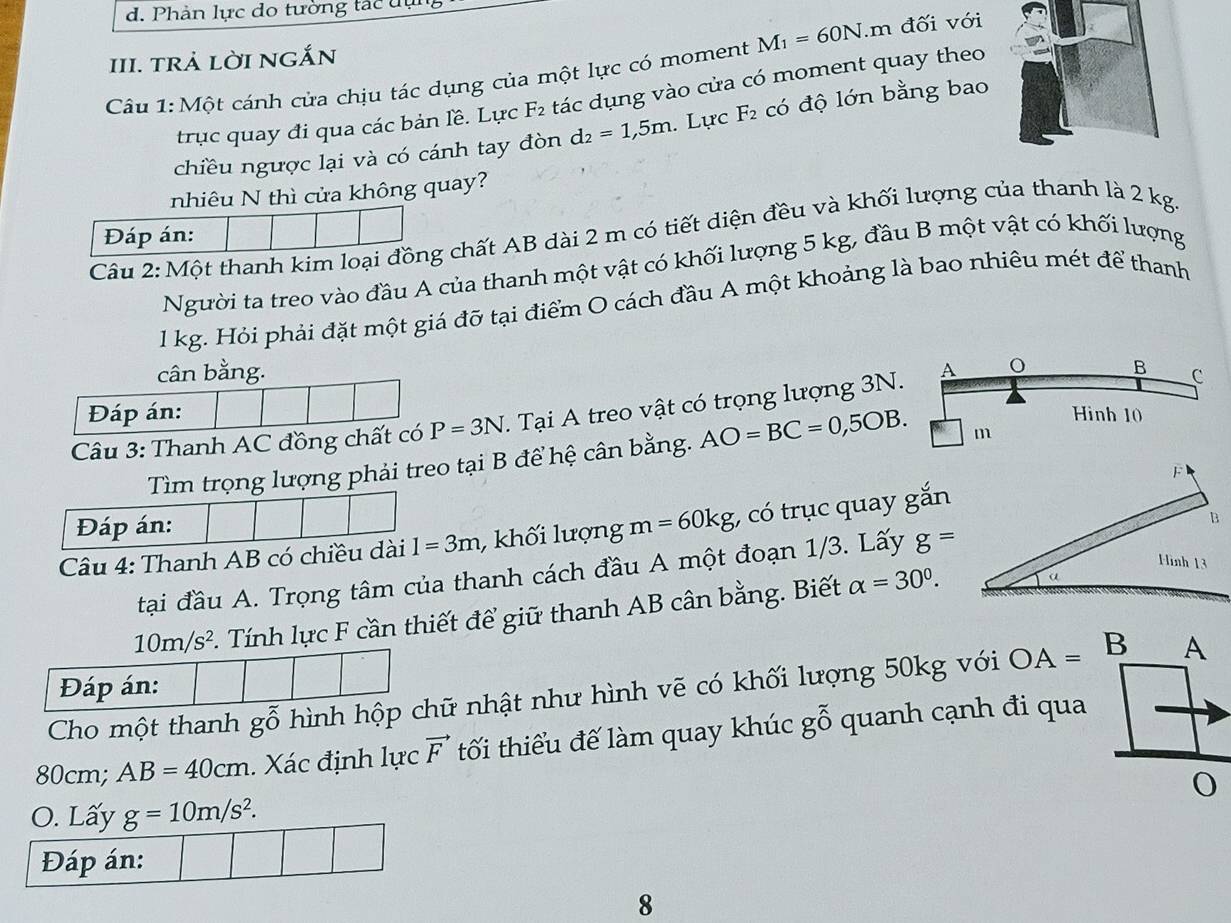 Phản lực do tường tác dụ
III. trả lờI nGắn
Câu 1: Một cánh cửa chịu tác dụng của một lực có moment M_1=60N.m đối với
trục quay đi qua các bản lề. Lực F_2 tác dụng vào cửa có moment quay theo
chiều ngược lại và có cánh tay đòn d_2=1,5m. Lực F_2 có độ lớn bằng bao
nhiêu N thì cửa không quay?
Đáp án:
Cầu 2: Một thanh kim loại đồng chất AB dài 2 m có tiết diện đều và khối lượng của thanh là 2 kg.
Người ta treo vào đầu A của thanh một vật có khối lượng 5 kg, đầu B một vật có khối lượng
1 kg. Hỏi phải đặt một giá đỡ tại điểm O cách đầu A một khoảng là bao nhiêu mét để thanh
cân bằng.
Đáp án: Hinh 10
Câu 3: Thanh AC đồng chất có P=3N. Tại A treo vật có trọng lượng 3N. A B C
Tìm trọng lượng phải treo tại B để hệ cân bằng. AO=BC=0,5OB. m
F
Đáp án:
B
Câu 4: Thanh AB có chiều dài I=3m , khối lượng m=60kg , có trục quay gắn
Hinh 13
tại đầu A. Trọng tâm của thanh cách đầu A một đoạn 1/3. Lấy g=
10m/s^2.. Tính lực F cần thiết để giữ thanh AB cân bằng. Biết alpha =30^0.
Đáp án:
Cho một thanh gwidehat o hình hộp chữ nhật như hình vẽ có khối lượng 50kg với OA=
80cm; AB=40cm. Xác định lực vector F tối thiểu đế làm quay khúc gỗ quanh cạnh đi qua
O. Lấy g=10m/s^2.
Đáp án:
8