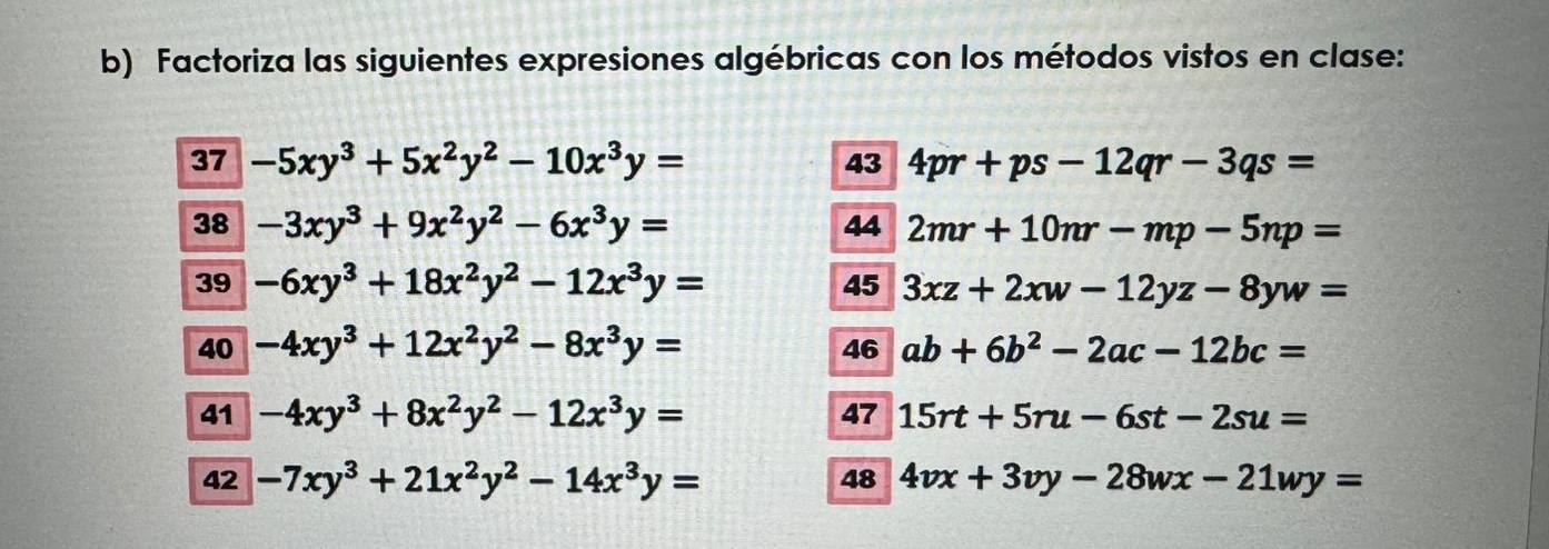 Factoriza las siguientes expresiones algébricas con los métodos vistos en clase: 
37 -5xy^3+5x^2y^2-10x^3y= 4pr+ps-12qr-3qs=
43 
38 -3xy^3+9x^2y^2-6x^3y= 44 2mr+10mr-mp-5np=
39 -6xy^3+18x^2y^2-12x^3y= 3xz+2xw-12yz-8yw=
45 
40 -4xy^3+12x^2y^2-8x^3y= 46 ab+6b^2-2ac-12bc=
41 -4xy^3+8x^2y^2-12x^3y= 47 15rt+5ru-6st-2su=
48 
42 -7xy^3+21x^2y^2-14x^3y= 4vx+3vy-28wx-21wy=