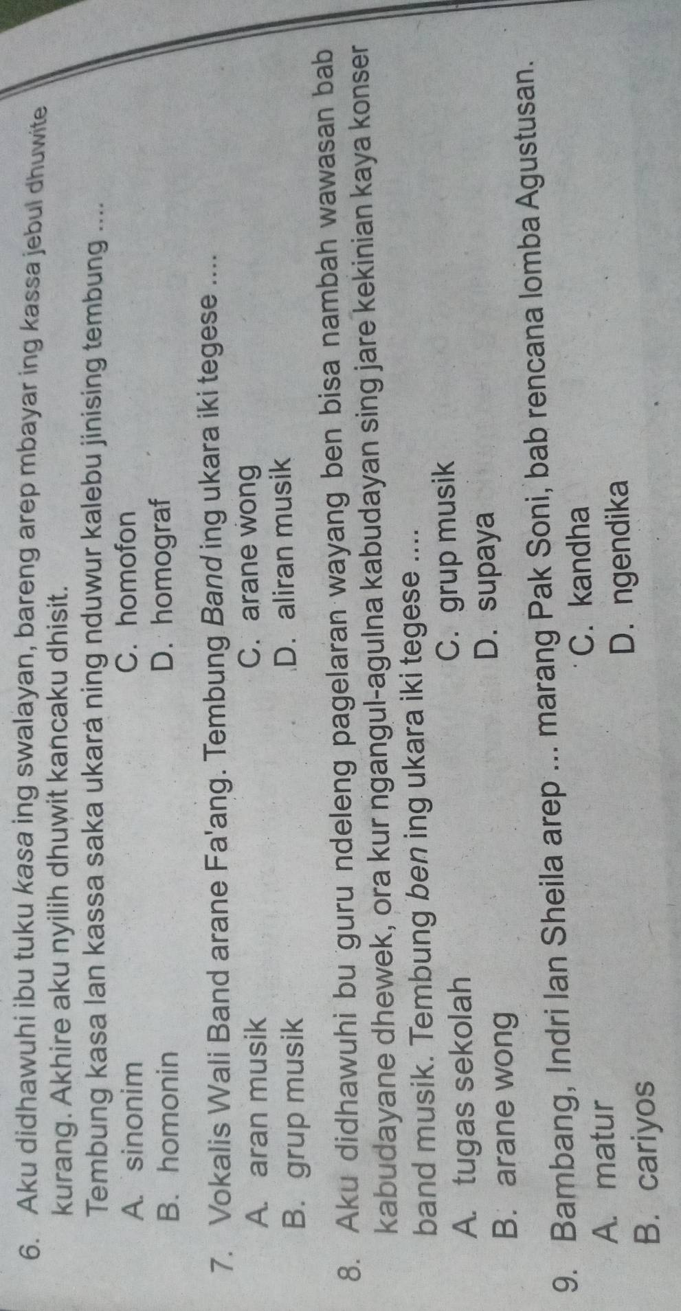 Aku didhawuhi ibu tuku kasa ing swalayan, bareng arep mbayar ing kassa jebul dhuwite
kurang. Akhire aku nyilih dhuwit kancaku dhisit.
Tembung kasa lan kassa saka ukará ning nduwur kalebu jinising tembung ....
A. sinonim
C. homofon
B. homonin D. homograf
7. Vokalis Wali Band arane Fa'ang. Tembung Band ing ukara iki tegese ....
A. aran musik C. arane wong
B. grup musik D. aliran musik
8. Aku didhawuhi bu guru ndeleng pagelaran wayang ben bisa nambah wawasan bab
kabudayane dhewek, ora kur ngangul-agulna kabudayan sing jare kekinian kaya konser
band musik. Tembung ben ing ukara iki tegese ....
A. tugas sekolah C. grup musik
D. supaya
B. arane wong
9. Bambang, Indri Ian Sheila arep ... marang Pak Soni, bab rencana lomba Agustusan.
C. kandha
A. matur
B. cariyos D. ngendika