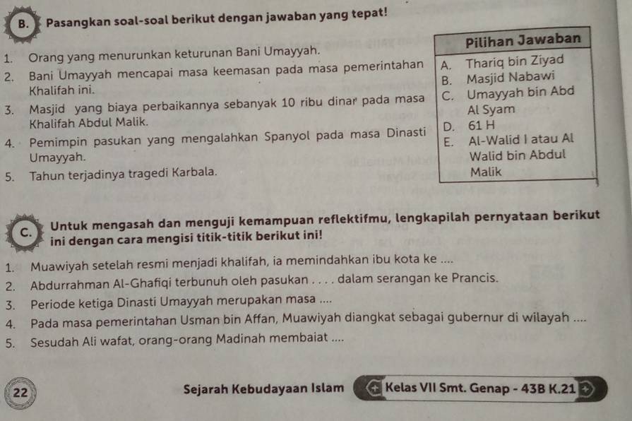 Pasangkan soal-soal berikut dengan jawaban yang tepat!
1. Orang yang menurunkan keturunan Bani Umayyah. Pilihan Jawaban
2. Bani Umayyah mencapai masa keemasan pada masa pemerintahan A. Thariq bin Ziyad
B. Masjid Nabawi
Khalifah ini.
3. Masjid yang biaya perbaikannya sebanyak 10 ribu dinar pada masa C. Umayyah bin Abd
Al Syam
Khalifah Abdul Malik.
4. Pemimpin pasukan yang mengalahkan Spanyol pada masa Dinasti D. 61 H
E. Al-Walid I atau Al
Umayyah.
Walid bin Abdul
5. Tahun terjadinya tragedi Karbala. Malik
C. Untuk mengasah dan menguji kemampuan reflektifmu, lengkapilah pernyataan berikut
ini dengan cara mengisi titik-titik berikut ini!
1. Muawiyah setelah resmi menjadi khalifah, ia memindahkan ibu kota ke ....
2. Abdurrahman Al-Ghafiqi terbunuh oleh pasukan . . . . dalam serangan ke Prancis.
3. Periode ketiga Dinasti Umayyah merupakan masa ....
4. Pada masa pemerintahan Usman bin Affan, Muawiyah diangkat sebagai gubernur di wilayah ....
5. Sesudah Ali wafat, orang-orang Madinah membaiat ....
22 Sejarah Kebudayaan Islam + Kelas VII Smt. Genap - 43B K.21 +