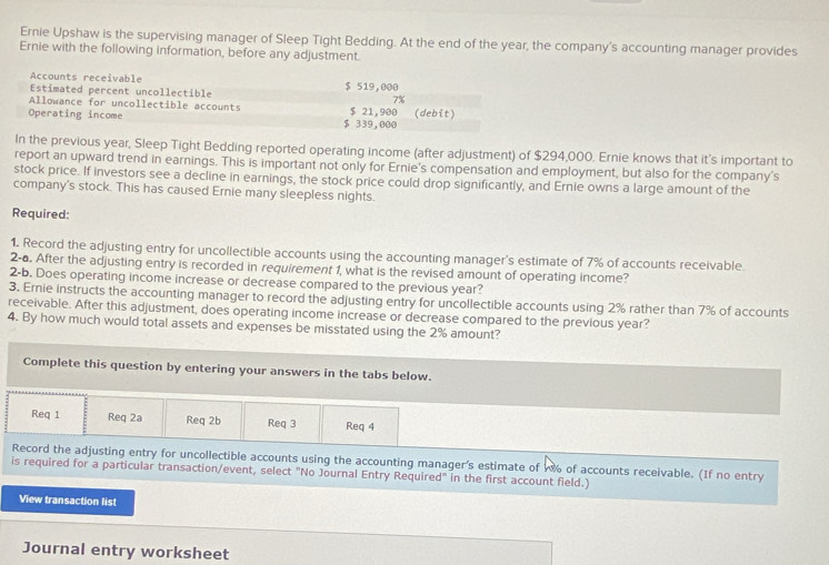 Ernie Upshaw is the supervising manager of Sleep Tight Bedding. At the end of the year, the company's accounting manager provides 
Ernie with the following information, before any adjustment. 
Accounts receivable 
Estimated percent uncollectible $ 519,000
7%
Allowance for uncollectible accounts $ 21,900
Operating income $ 339,000 (debit) 
In the previous year, Sleep Tight Bedding reported operating income (after adjustment) of $294,000. Ernie knows that it's important to 
report an upward trend in earnings. This is important not only for Ernie's compensation and employment, but also for the company's 
stock price. If investors see a decline in earnings, the stock price could drop significantly, and Ernie owns a large amount of the 
company's stock. This has caused Ernie many sleepless nights. 
Required: 
1. Record the adjusting entry for uncollectible accounts using the accounting manager's estimate of 7% of accounts receivable. 
2-a. After the adjusting entry is recorded in requirement 1, what is the revised amount of operating income? 
2-b. Does operating income increase or decrease compared to the previous year? 
3. Ernie instructs the accounting manager to record the adjusting entry for uncollectible accounts using 2% rather than 7% of accounts 
receivable. After this adjustment, does operating income increase or decrease compared to the previous year? 
4. By how much would total assets and expenses be misstated using the 2% amount? 
Complete this question by entering your answers in the tabs below. 
Req 1 Req 2a Req 2b Req 3 Req 4 
Record the adjusting entry for uncollectible accounts using the accounting manager's estimate of w of accounts receivable. (If no entry 
is required for a particular transaction/event, select "No Journal Entry Required" in the first account field.) 
View transaction list 
Journal entry worksheet