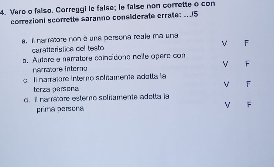 Vero o falso. Correggi le false; le false non corrette o con
correzioni scorrette saranno considerate errate: .../5
a. il narratore non è una persona reale ma una
caratteristica del testo V F
b. Autore e narratore coincidono nelle opere con
narratore interno V F
c. Il narratore interno solitamente adotta la
V F
terza persona
d. Il narratore esterno solitamente adotta la
V F
prima persona