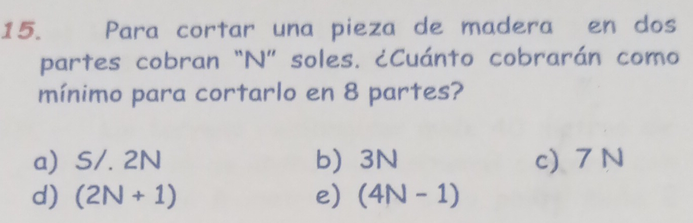 Para cortar una pieza de madera en dos
partes cobran “N” soles. ¿Cuánto cobrarán como
mínimo para cortarlo en 8 partes?
a) S/. 2N b) 3N c) 7 N
d) (2N+1) e) (4N-1)