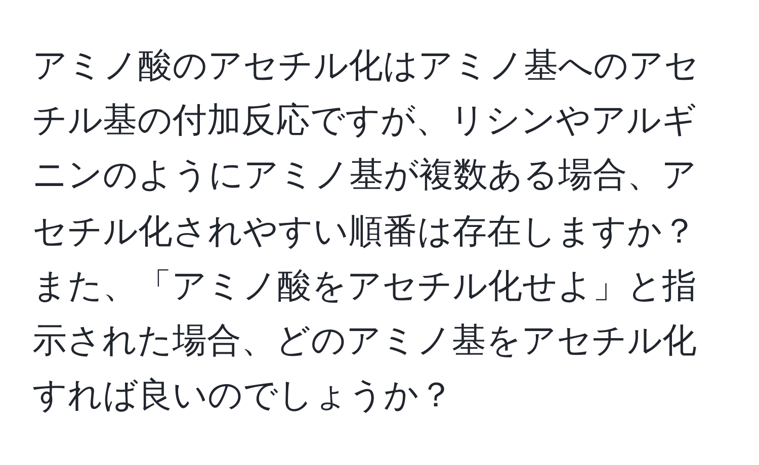 アミノ酸のアセチル化はアミノ基へのアセチル基の付加反応ですが、リシンやアルギニンのようにアミノ基が複数ある場合、アセチル化されやすい順番は存在しますか？また、「アミノ酸をアセチル化せよ」と指示された場合、どのアミノ基をアセチル化すれば良いのでしょうか？