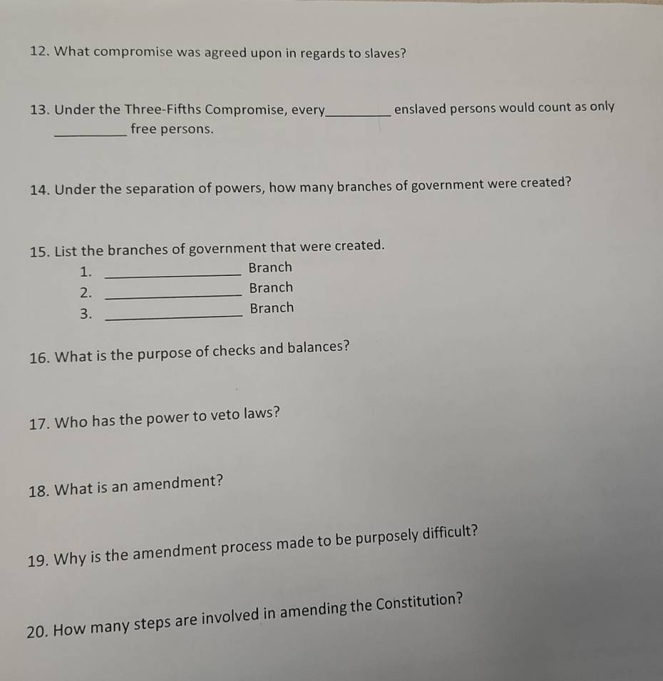 What compromise was agreed upon in regards to slaves? 
13. Under the Three-Fifths Compromise, every_ enslaved persons would count as only 
_free persons. 
14. Under the separation of powers, how many branches of government were created? 
15. List the branches of government that were created. 
1._ 
Branch 
2. _Branch 
3. _Branch 
16. What is the purpose of checks and balances? 
17. Who has the power to veto laws? 
18. What is an amendment? 
19. Why is the amendment process made to be purposely difficult? 
20. How many steps are involved in amending the Constitution?