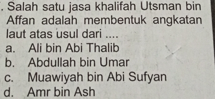 Salah satu jasa khalifah Utsman bin
Affan adalah membentuk angkatan
laut atas usul dari ....
a. Ali bin Abi Thalib
b. Abdullah bin Umar
c. Muawiyah bin Abi Sufyan
d. Amr bin Ash