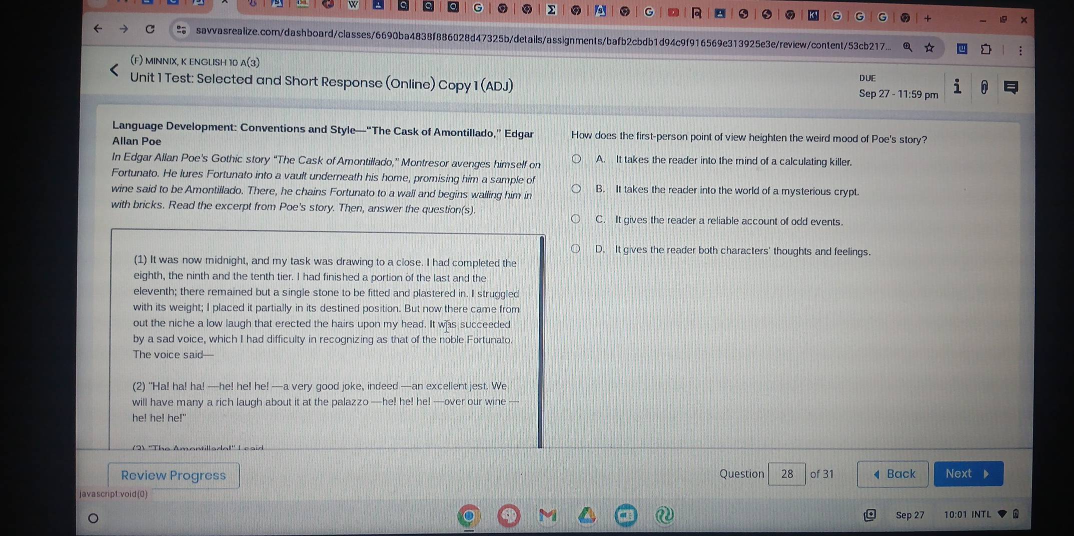 a a Q G
2 s G R 0 K' G G G + x
savvasrealize.com/dashboard/classes/6690ba4838f886028d47325b/details/assignments/bafb2cbdb1d94c9f916569e313925e3e/review/content/53cb217...
(F) MINNIX, K ENGLISH 10 A(3)
Unit 1 Test: Selected and Short Response (Online) Copy 1 (ADJ) DUE
Sep 27 - 11:59 pm 1
Language Development: Conventions and Style—“The Cask of Amontillado,” Edgar How does the first-person point of view heighten the weird mood of Poe's story?
Allan Poe
In Edgar Allan Poe's Gothic story “The Cask of Amontillado,” Montresor avenges himself on A. It takes the reader into the mind of a calculating killer.
Fortunato. He lures Fortunato into a vault underneath his home, promising him a sample of
wine said to be Amontillado. There, he chains Fortunato to a wall and begins walling him in
B. It takes the reader into the world of a mysterious crypt.
with bricks. Read the excerpt from Poe's story. Then, answer the question(s).
C. It gives the reader a reliable account of odd events.
D. It gives the reader both characters' thoughts and feelings.
(1) It was now midnight, and my task was drawing to a close. I had completed the
eighth, the ninth and the tenth tier. I had finished a portion of the last and the
eleventh; there remained but a single stone to be fitted and plastered in. I struggled
with its weight; I placed it partially in its destined position. But now there came from
out the niche a low laugh that erected the hairs upon my head. It was succeeded
by a sad voice, which I had difficulty in recognizing as that of the noble Fortunato.
The voice said—
(2) “Ha! ha! ha! —he! he! he! —a very good joke, indeed —an excellent jest. We
will have many a rich laugh about it at the palazzo —he! he! he! —over our wine —
he! he! he!"
Review Progress Question 28 of 31 ◀Back Next D
javascript:void(0)
Sep 27 10:01 INTL