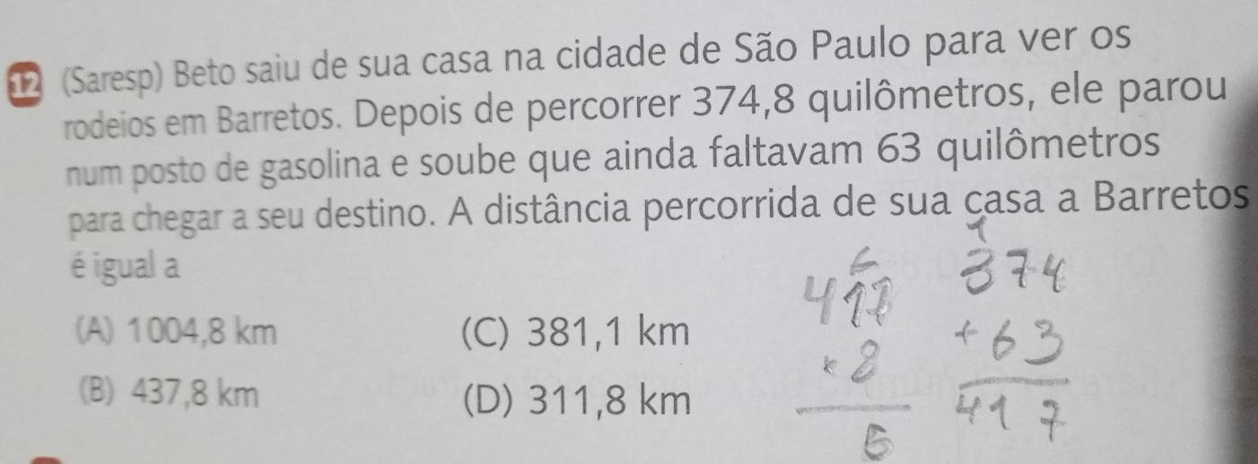 (Saresp) Beto saiu de sua casa na cidade de São Paulo para ver os
rodeios em Barretos. Depois de percorrer 374, 8 quilômetros, ele parou
num posto de gasolina e soube que ainda faltavam 63 quilômetros
para chegar a seu destino. A distância percorrida de sua çasa a Barretos
é igual a
(A) 1004,8 km (C) 381,1 km
(B) 437,8 km (D) 311,8 km