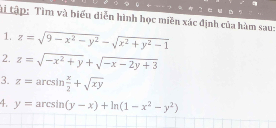 ài tập: Tìm và biểu diễn hình học miền xác định của hàm sau: 
1. z=sqrt(9-x^2-y^2)-sqrt(x^2+y^2-1)
2. z=sqrt(-x^2+y)+sqrt(-x-2y+3)
3. z=arcsin  x/2 +sqrt(xy)
4. y=arcsin (y-x)+ln (1-x^2-y^2)