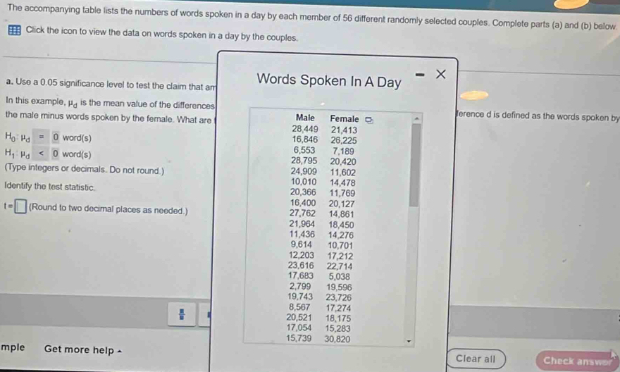 The accompanying table lists the numbers of words spoken in a day by each member of 56 different randomly selected couples. Complete parts (a) and (b) below. 
::: Click the icon to view the data on words spoken in a day by the couples. 
a. Use a 0.05 significance level to test the claim that am Words Spoken In A Day × 
In this example, mu _d is the mean value of the differences ference d is defined as the words spoken by 
Male 
the male minus words spoken by the female. What are Female □ 21,413
28,449
H_0:mu _d=0 word(s) 16,846 26,225
6,553 7,189
H_1:mu _d<0</tex> word(s) 28,795 20,420
(Type integers or decimals. Do not round.) 24,909 11,602
10,010
Identify the test statistic. 16,400 20,366 14,478 11,769
t=□ (Round to two decimal places as needed.) 27,762 14,861 20,127
21,964 18,450
11,436 14,276
9,614 10,701
12,203 17,212
23,616 22,714
17,683 5,038
2,799 19,596
19,743 23,726
8,567 17,274
 □ /□   18,175
20,521
17,054 15,283
15,739 30,820
mple Get more help - Clear all Check answer