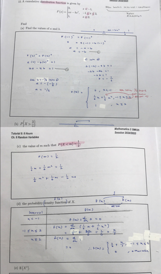 Session 2017200: 
15. A cumulative distribution function is given by
F(x)=beginarrayl 0,x In Hr val : Ceghnav 
Find 
(a) Find the values of a and δ.
an-bn^2 1
(2)=
(2)-b(
ad-4
(b) P(X> 3/2 ). 
Mathematics 2 SM025 
Tutorial 8: 8 Hours 
Session 2024/2025 
Ch. 8 Random Variables 
(c) the value of m such that P(X . 
(d) the probability density function of X. 
: j 1 
(e) E(X^2).