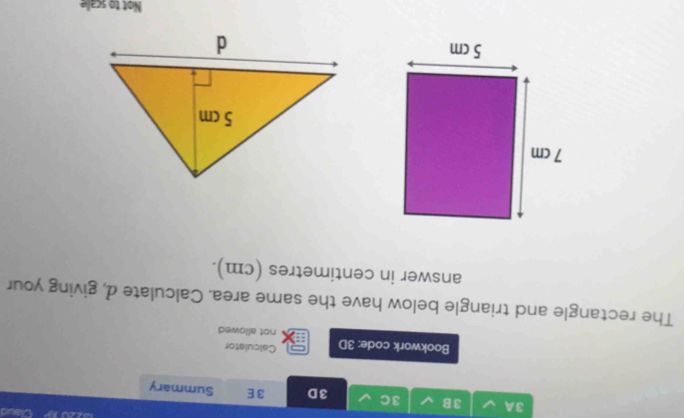 LO 
3A 3B 3C 3D 3E Summary 
Calculator 
Bookwork code: 3D not allowed 
The rectangle and triangle below have the same area. Calculate d, giving your 
answer in centimetres (cm). 
Not to scale