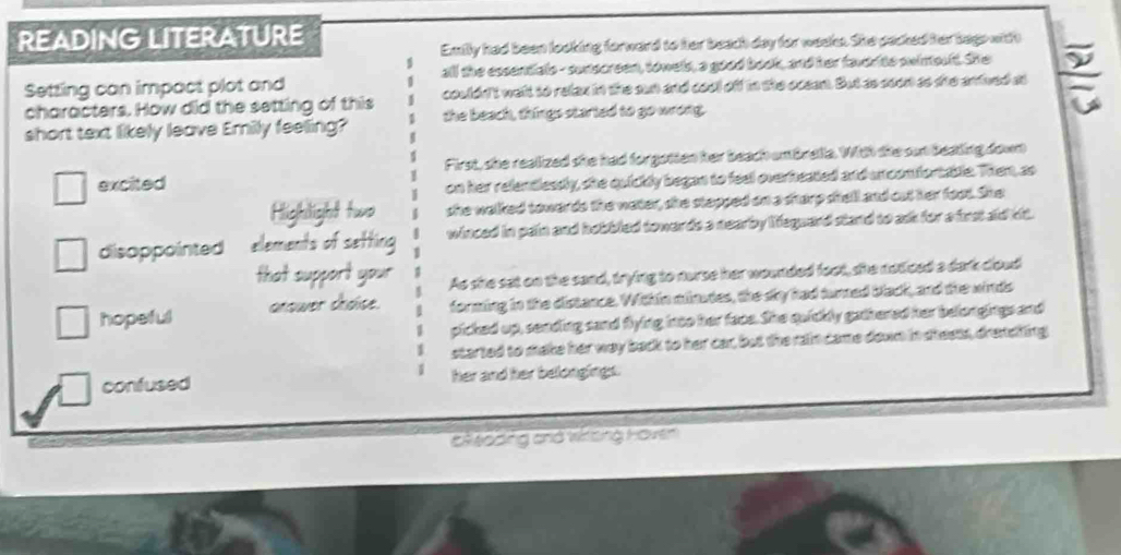 READING LITERATURE
Emily had been looking forward to her beach day for weeks. She packed her tags with
Setting can impact plot and all the essentiale - sunscreen, towels, a good book, and her faverite swinolt. She
characters. How did the setting of this couldn't welt to relax in the sun and cool off in the ocean. But as soon as she antived as
short text likely leave Erily feeling? the beach, things started to go wrong.
excited First, she realized she had forgotten her beach untbrella. With sie sut bealing down
on her relentlessly, she quickly began to feel overheated and un confortable. Then, so
Highilight two she walked towards the water, she stapped on a sharp shell and cut her foot. She
disappointed elements of setting winced in pain and hobbled towards a nearby lieguard stand to ask for a frst aid lit.
that support your As she sat on the sand, trying to nurse her wounded foot, she noticed a dark coud
hopeful anower chdise. forming in the distence. Within minudes, the sky had turned black, and the winds
picked up, sending sand flying into her face. She quickly gathered her belongings and
started to stake her way back to her car, but the rain came down in shests, drenclling
confused her and her belongings.
Eloding cnd Wzing Hoven