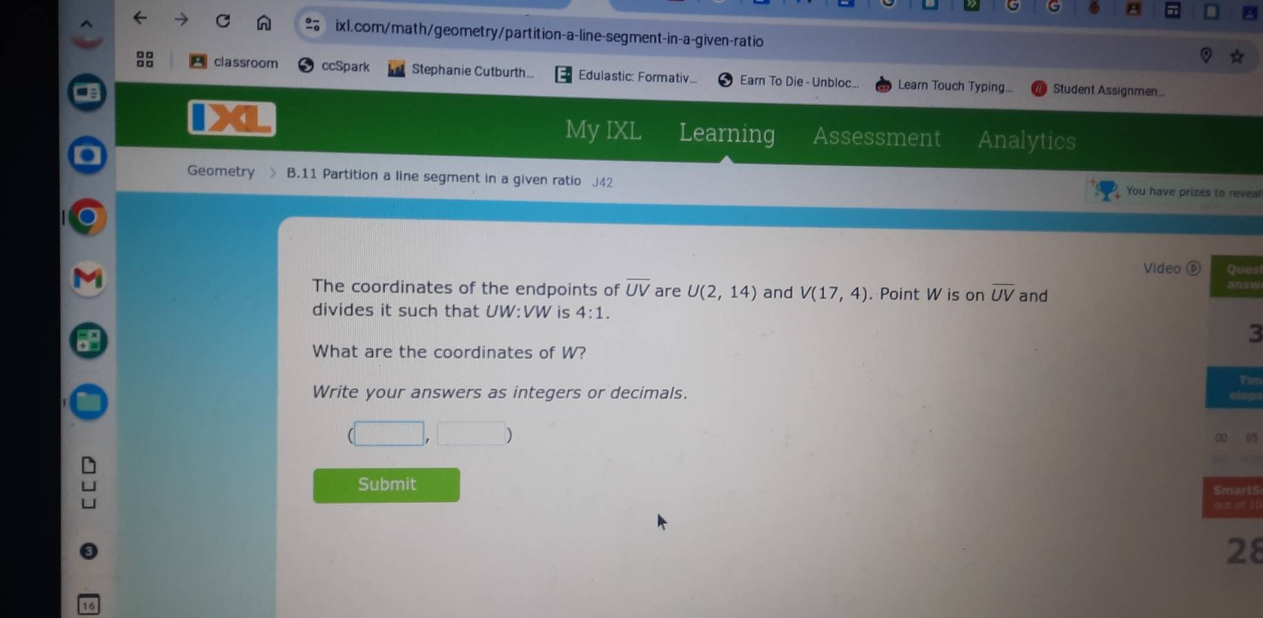 ixl,com/math/geometry/partition-a-line-segment-in-a-given-ratio 
classroom ccSpark Stephanie Cutburth... Edulastic: Formativ... Earn To Die - Unbloc... Learn Touch Typing... Student Assignmen... 
4 
My IXL Learning Assessment Analytics 
Geometry 、 B.11 Partition a line segment in a given ratio J42 
You have prizes to reveal 
Video es 
The coordinates of the endpoints of overline UV are U(2,14) and V(17,4). Point W is on overline UV and s 
divides it such that U W:VW is 4:1. 
3 
What are the coordinates of W? 
im 
Write your answers as integers or decimals. 
05 
Submit rts 
f l! 
8
16