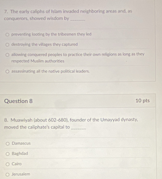 The early caliphs of Islam invaded neighboring areas and, as
conquerors, showed wisdom by_
preventing looting by the tribesmen they led
destroying the villages they captured
allowing conquered peoples to practice their own religions as long as they
respected Muslim authorities
assassinating all the native political leaders.
Question 8 10 pts
8. Muawiyah (about 602-680), founder of the Umayyad dynasty,
moved the caliphate's capital to_
Damascus
Baghdad
Cairo
Jerusalem