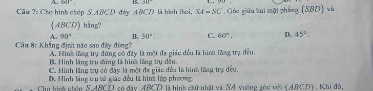 A. 60°. B. 30°. C 90. 
Câu 7: Cho hình chóp S. ABCD đáy ABCD là hình thoi, SA=SC. Góc giữa hai mặt phẳng (SBD) và
(ABCD) bằng?
A. 90°. B. 30°. C. 60°. D. 45°. 
Câu 8: Khẳng định nào sau đây đúng?
A. Hình lăng trụ đứng có đáy là một đa giác đều là hình lăng trụ đều.
B. Hình lăng trụ đứng là hình lăng trụ đều.
C. Hình lăng trụ có đáy là một đa giác đều là hình lăng trụ đều.
D. Hình lăng trụ tứ giác đều là hình lập phương.
Cho hình chóp S. ABCD có đáy ABCD là hình chữ nhật và SA vuông góc với (ABCD) . Khi đó,