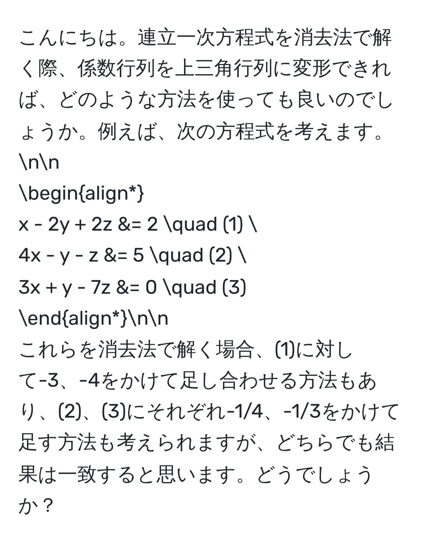 こんにちは。連立一次方程式を消去法で解く際、係数行列を上三角行列に変形できれば、どのような方法を使っても良いのでしょうか。例えば、次の方程式を考えます。nn
beginalign*
x - 2y + 2z &= 2 quad (1) 
4x - y - z &= 5 quad (2) 
3x + y - 7z &= 0 quad (3)
endalign*nn
これらを消去法で解く場合、(1)に対して-3、-4をかけて足し合わせる方法もあり、(2)、(3)にそれぞれ-1/4、-1/3をかけて足す方法も考えられますが、どちらでも結果は一致すると思います。どうでしょうか？