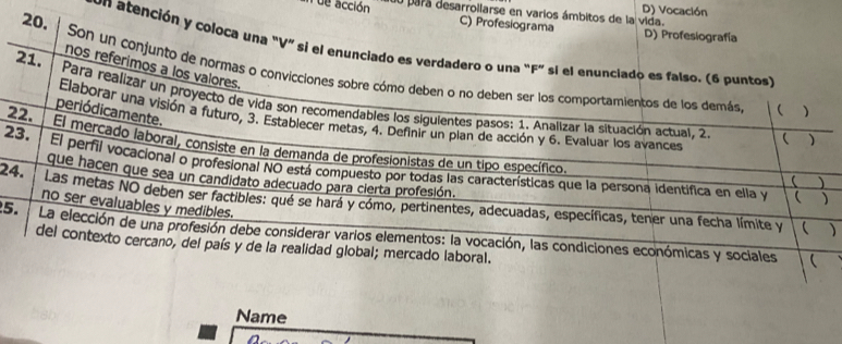 D) Vocación
ue acción du para desarroilarse en varios ámbitos de la vida.
C) Profesiograma D) Profesiografía
un atención y coloca una "V" si el enunciado es verdadero o una "F" si el enunciado es falso. (6 puntos)
nos referimos a los valores.
20. Son un conjunto de normas o convicciones sobre cómo deben o no deben ser los comportamientos de los demás.
21. Para realizar un proyecto de vida son recomendables los sigulentes pasos: 1. Analizar la situación actual, 2.
 )
periódicamente.
Elaborar una visión a futuro, 3. Establecer metas, 4. Definir un plan de acción y 6. Evaluar los avances
 )
22. El mercado laboral, consiste en la demanda de profesionistas de un tipo específico.
23. El perfil vocacional o profesional NO está compuesto por todas las características que la persona identifica en ella y
que hacen que sea un candidato adecuado para cierta profesión.


24. Las metas NO deben ser factibles: qué se hará y cómo, pertinentes, adecuadas, específicas, tener una fecha límite y
no ser evaluables y medibles.
 )
5. La elección de una profesión debe considerar varios elementos: la vocación, las condiciones económicas y sociales
del contexto cercano, del país y de la realidad global; mercado laboral.

Name