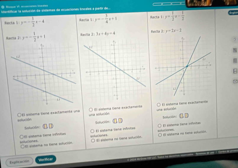 Bluque VI. eccmsiones Eneales 
Identificar la solución de sistemas de ecuaciones lineales a partir de... 
Recta 
Recta 1: y=- 1/2 x-4 Recta 1:y=- 3/4 x+1 1:y= 1/2 x- 1/2 

Recta 2: y=- 1/2 x+1 Recta 2:3x+4y=4 Recta 2:y=2x-2
? 
^ 
El sistema tiene exactamente una El sistema tiene exactamente El sistema tiene exactamente 
solución una solución una solución 
Solución: □ □ Solución: Solución: 
El sistema tiene infinitas El sistema tiene infinitas El sistema tiene infinitas 
soluciones. 
soluciones. soluciones. 
El sistema no tiene solución. El sistema no tiene solución. El sistema no tiene solución. 
Explicación Verificar 
© 2024 McGraw H LLC.