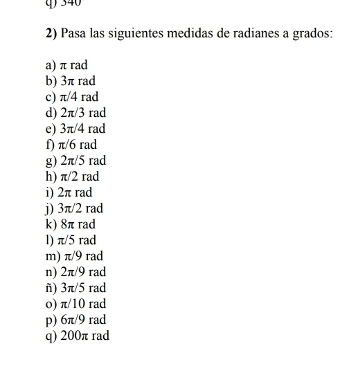 340
2) Pasa las siguientes medidas de radianes a grados: 
a) π rad 
b) 3π rad 
c) π/4 rad 
d) 2π/3 rad 
e) 3π/4 rad 
f) π/6 rad 
g) 2π/5 rad 
h) π/2 rad 
i) 2π rad 
j) 3π/2 rad 
k) 8π rad 
l) π/5 rad 
m) π/9 rad 
n) 2π/9 rad 
ñ) 3π/5 rad 
o) π/10 rad 
p) 6π/9 rad 
q) 200π rad