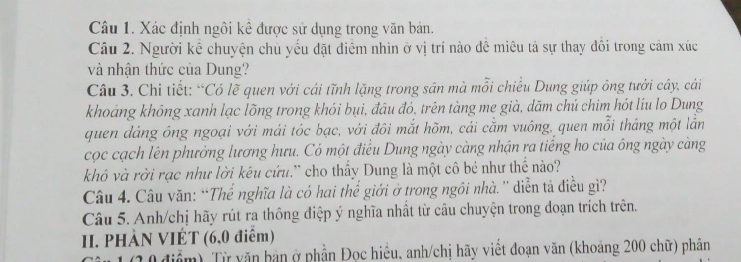 Xác định ngôi kê được sử dụng trong văn bản. 
Câu 2. Người kế chuyện chủ yếu đặt diểm nhìn ở vị trí nào đề miêu tả sự thay đồi trong cảm xúc 
và nhận thức của Dung? 
Câu 3. Chi tiết: “Có lẽ quen với cái tĩnh lặng trong sân mà mỗi chiều Dung giúp ông tưới cây, cái 
khoảng không xanh lạc lõng trong khói bụi, đâu đó, trên tàng me già, dăm chú chim hót líu lo Dung 
quen dảng ông ngoại với mái tóc bạc, với đôi mắt hõm, cái căm vuông, quen mỗi tháng một lằn 
cọc cạch lên phường lương hưu. Có một điều Dung ngày càng nhận ra tiếng ho của ông ngày càng 
khô và rời rạc như lời kêu cứu.” cho thấy Dung là một cô bé như thể nào? 
Câu 4. Câu văn: “Thế nghĩa là có hai thế giới ở trong ngôi nhà.'' diễn tả điều gì? 
Câu 5. Anh/chị hãy rút ra thông điệp ý nghĩa nhất từ câu chuyện trong doạn trích trên. 
II. PHÀN VIÉT (6, 0 điểm)
1 (2 0 điểm) Từ văn bản ở phần Đọc hiều, anh/chị hãy viết đoạn văn (khoảng 200 chữ) phân