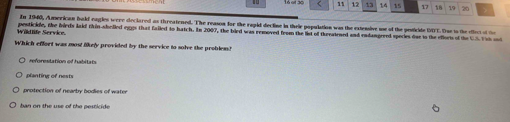 of 30 11 12 13 14 15 17 18 19 20 >
In 1940, American bald eagles were declared as threatened. The reason for the rapid decline in their population was the extensive use of the pesticide DDT. Due to the effect of the
Wildlife Service. pesticide, the birds laid thin-shelled eggs that failed to hatch. In 2007, the bird was removed from the list of threatened and endangered species due to the efforts of the U.S. Fish and
Which effort was most likely provided by the service to solve the problem?
reforestation of habitats
planting of nests
protection of nearby bodies of water
ban on the use of the pesticide