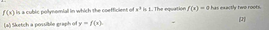 f(x) is a cubic polynomial in which the coefficient of x^3 is 1. The equation f(x)=0 has exactly two roots. 
[2] 
(a) Sketch a possible graph of y=f(x).