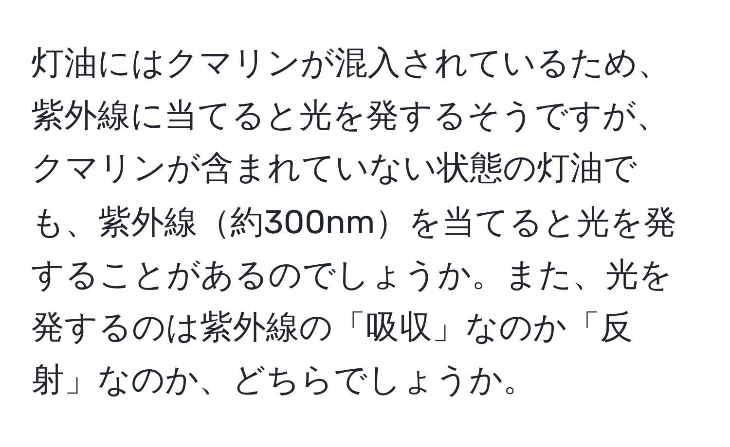 灯油にはクマリンが混入されているため、紫外線に当てると光を発するそうですが、クマリンが含まれていない状態の灯油でも、紫外線約300nmを当てると光を発することがあるのでしょうか。また、光を発するのは紫外線の「吸収」なのか「反射」なのか、どちらでしょうか。