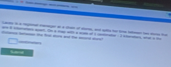 Lazey is a regionall mamager as a chain of stores, and splits her time between two stores that
are 1 illometers agant. Om a map with a scale of 1 centimeter : 2 kilteneters, what is the
disttance bettwen the first store and the second sture?
===t imettons
Smmt