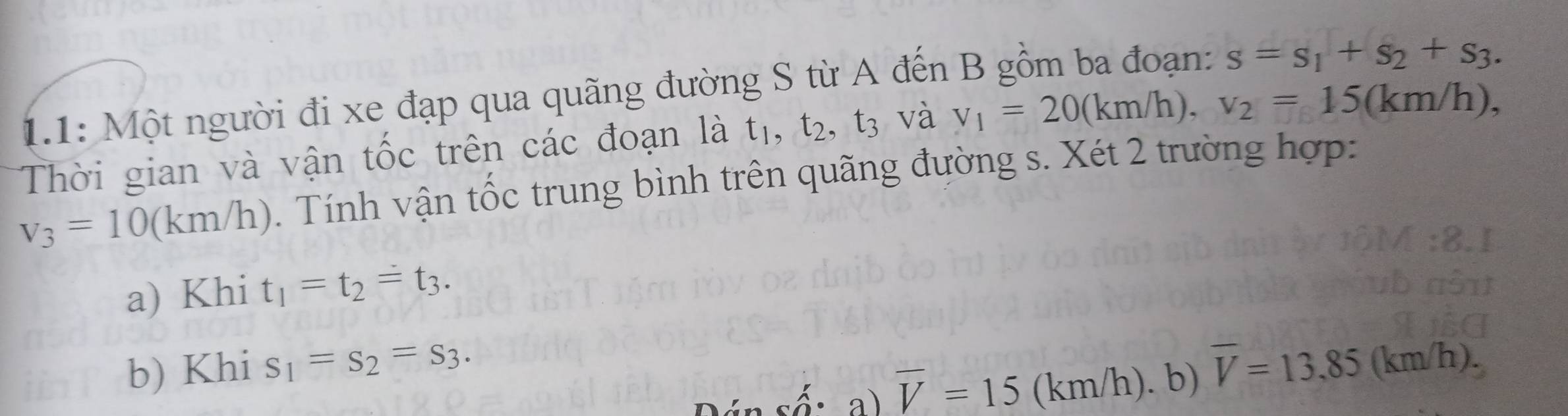 1.1: Một người đi xe đạp qua quãng đường S từ A đến B gồm ba đoạn: s=s_1+s_2+s_3. 
Thời gian và vận tốc trên các đoạn là t_1, t_2, t_3 và v_1=20(km/h), v_2=15(km/h),
v_3=10(km/h). Tính vận tốc trung bình trên quãng đường s. Xét 2 trường hợp: 
a) Khi t_1=t_2=t_3. 
b) Khi s_1=s_2=s_3. overline V=13.85(km/h).
shat a· a)overline V=15 (km/h). b)