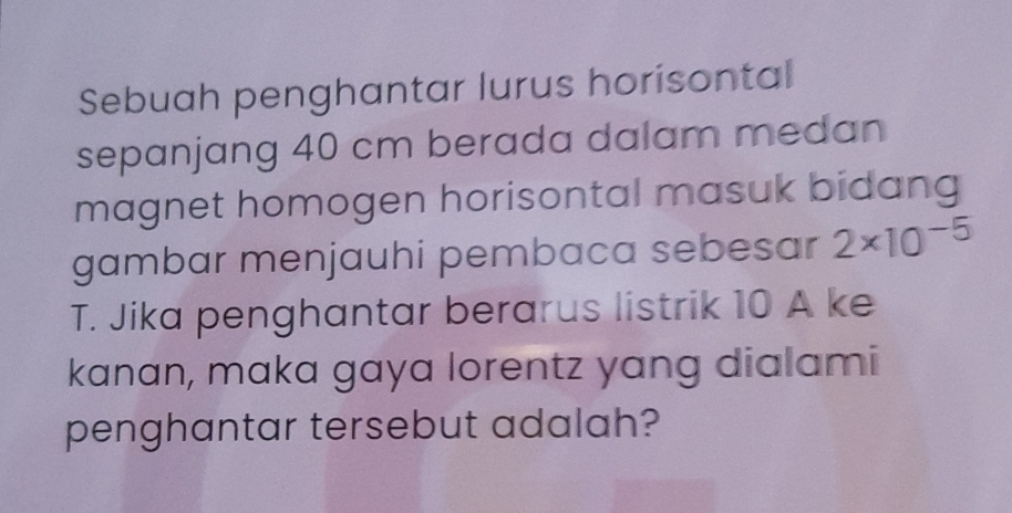 Sebuah penghantar lurus horisontal 
sepanjang 40 cm berada dalam medan 
magnet homogen horisontal masuk bidang 
gambar menjauhi pembaca sebesar 2* 10^(-5)
T. Jika penghantar berarus listrik 10 A ke 
kanan, maka gaya lorentz yang dialami 
penghantar tersebut adalah?