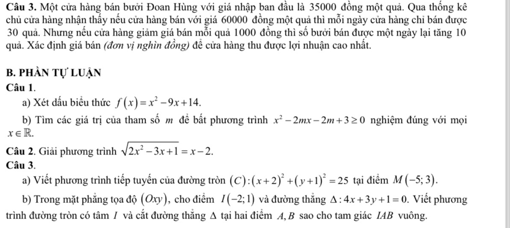 Một cửa hàng bán bưởi Đoan Hùng với giá nhập ban đầu là 35000 đồng một quả. Qua thống kê 
chủ cửa hàng nhận thấy nếu cửa hàng bán với giá 60000 đồng một quả thì mỗi ngày cửa hàng chỉ bán được
30 quả. Nhưng nếu cửa hàng giảm giá bán mỗi quả 1000 đồng thì số bưởi bán được một ngày lại tăng 10
quả. Xác định giá bán (đơn vị nghìn đồng) để cửa hàng thu được lợi nhuận cao nhất. 
b. phần tự luận 
Câu 1. 
a) Xét dấu biểu thức f(x)=x^2-9x+14. 
b) Tìm các giá trị của tham số m đề bất phương trình x^2-2mx-2m+3≥ 0 nghiệm đúng với mọi
x∈ R. 
Câu 2. Giải phương trình sqrt(2x^2-3x+1)=x-2. 
Câu 3. 
a) Viết phương trình tiếp tuyến của đường tròn ( ( (x+2)^2+(y+1)^2=25 ) : tại điểm M(-5;3). 
b) Trong mặt phẳng tọa độ (Oxy) , cho điểm I(-2;1) và đường thắng △ :4x+3y+1=0. Viết phương 
trình đường tròn có tâm / và cắt đường thẳng Δ tại hai điểm A, B sao cho tam giác IAB vuông.