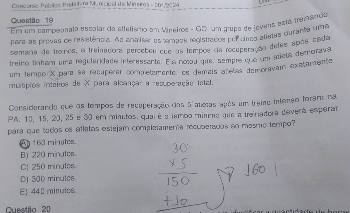 Concurso Público Prefeitura Municipal de Mineiros - 001/2024
UN
Questão 19
Em um campeonato escolar de atletismo em Mineiros - GO, um grupo de jovens está treinando
para as provas de resistência. Ao analisar os tempos registrados por cinco atletas durante uma
semana de treinos, a treinadora percebeu que os tempos de recuperação deles após cada
treino tinham uma regularidade interessante. Ela notou que, sempre que um atleta demorava
um tempo X para se recuperar completamente, os demais atletas demoravam exatamente
múltiplos inteiros de X para alcançar a recuperação total.
Considerando que os tempos de recuperação dos 5 atletas após um treino intenso foram na
PA: 10, 15, 20, 25 e 30 em minutos, qual é o tempo mínimo que a treinadora deverá esperar
para que todos os atletas estejam completamente recuperados ao mesmo tempo?
A 160 minutos.
B) 220 minutos.
C) 250 minutos.
D) 300 minutos.
E) 440 minutos.
Questão 20