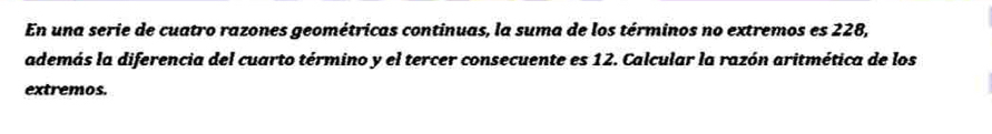 En una serie de cuatro razones geométricas continuas, la suma de los términos no extremos es 228, 
además la diferencia del cuarto término y el tercer consecuente es 12. Calcular la razón aritmética de los 
extremos.