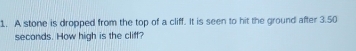 A stone is dropped from the top of a cliff. It is seen to hit the ground after 3.50
seconds. How high is the cliff?