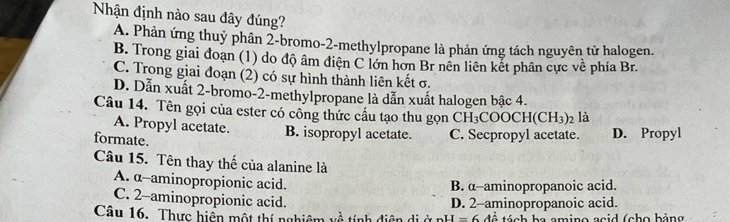 Nhận định nào sau đây đúng?
A. Phản ứng thuỷ phân 2 -bromo-2-methylpropane là phản ứng tách nguyên tử halogen.
B. Trong giai đoạn (1) do độ âm điện C lớn hơn Br nên liên kết phân cực về phía Br.
C. Trong giai đoạn (2) có sự hình thành liên kết σ.
D. Dẫn xuất 2 -bromo- 2 -methylpropane là dẫn xuất halogen bậc 4.
Câu 14. Tên gọi của ester có công thức cấu tạo thu gọn CI H_3COOCH(CH_3)_2 là
A. Propyl acetate. B. isopropyl acetate. C. Secpropyl acetate. D. Propyl
formate.
Câu 15. Tên thay thế của alanine là
A. α --aminopropionic acid.
B. α -aminopropanoic acid.
C. 2 -aminopropionic acid.
D. 2 -aminopropanoic acid.
Câu 16. Thực hiển một thí nghiêm về tính điện dị ở pH =6dhat o tách ba amino acid (cho bảng