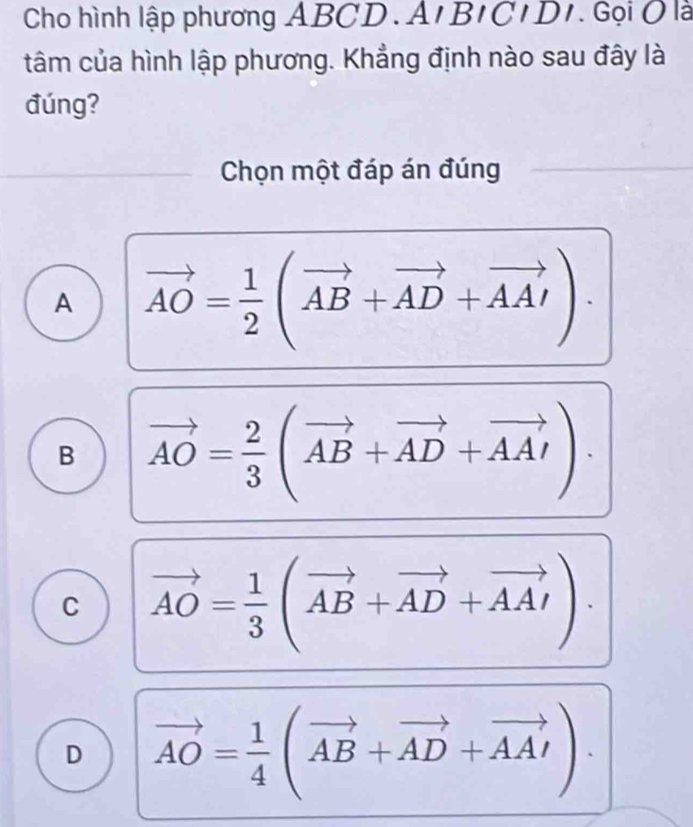 Cho hình lập phương ABCD.A' B'C IDI Gọi Ô là
tâm của hình lập phương. Khẳng định nào sau đây là
đúng?
Chọn một đáp án đúng
A vector AO= 1/2 (vector AB+vector AD+vector AA')
B vector AO= 2/3 (vector AB+vector AD+vector AAI).
C vector AO= 1/3 (vector AB+vector AD+vector AAI).
D vector AO= 1/4 (vector AB+vector AD+vector AA').